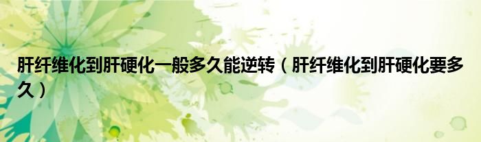 肝纤维化到肝硬化一般多久能逆转（肝纤维化到肝硬化要多久）