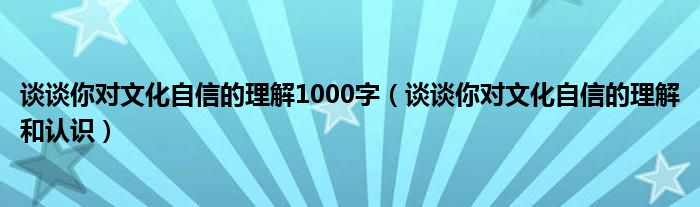 谈谈你对文化自信的理解1000字（谈谈你对文化自信的理解和认识）