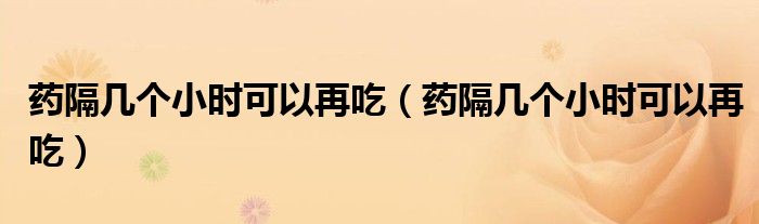 药隔几个小时可以再吃（药隔几个小时可以再吃）