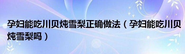 孕妇能吃川贝炖雪梨正确做法（孕妇能吃川贝炖雪梨吗）