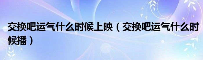 交换吧运气什么时候上映（交换吧运气什么时候播）