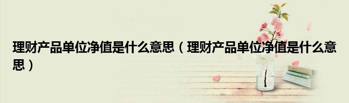 理财产品单位净值是什么意思（理财产品单位净值是什么意思）