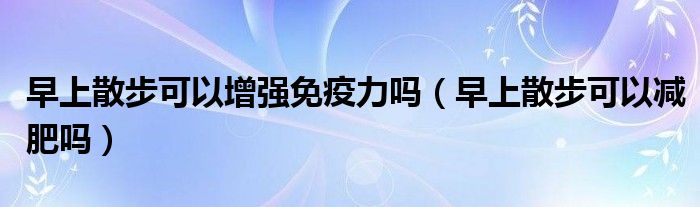 早上散步可以增强免疫力吗（早上散步可以减肥吗）