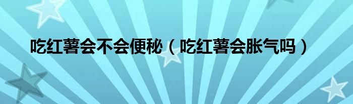 吃红薯会不会便秘（吃红薯会胀气吗）
