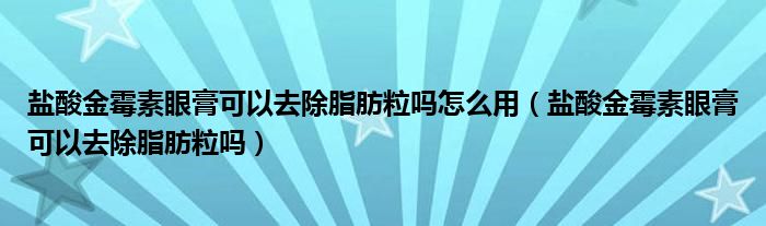 盐酸金霉素眼膏可以去除脂肪粒吗怎么用（盐酸金霉素眼膏可以去除脂肪粒吗）