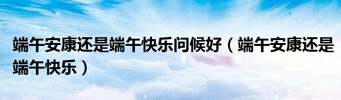 端午安康还是端午快乐问候好（端午安康还是端午快乐）