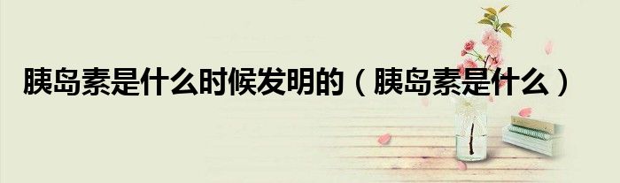 胰岛素是什么时候发明的（胰岛素是什么）