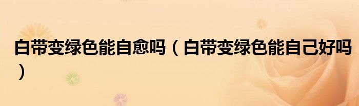 白带变绿色能自愈吗(白带变绿色能自己好吗)