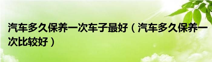 汽车多久保养一次车子最好（汽车多久保养一次比较好）
