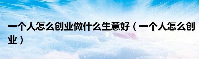 一个人怎么创业做什么生意好（一个人怎么创业）