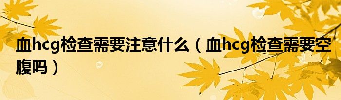 血hcg检查需要注意什么（血hcg检查需要空腹吗）