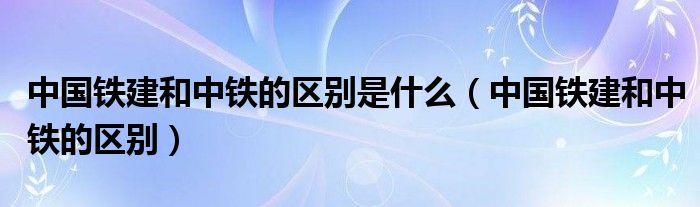 中国铁建和中铁的区别是什么（中国铁建和中铁的区别）