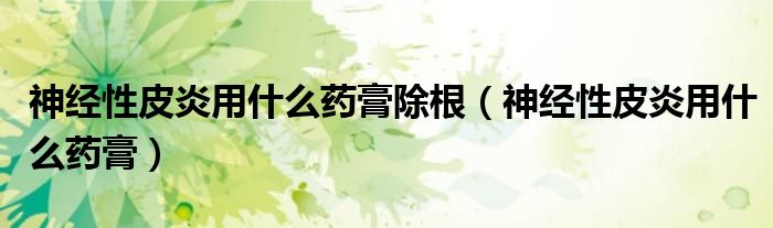 神经性皮炎用什么药膏除根（神经性皮炎用什么药膏）