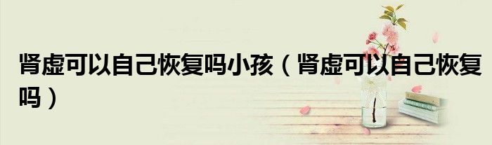肾虚可以自己恢复吗小孩（肾虚可以自己恢复吗）