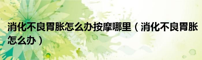 消化不良胃胀怎么办按摩哪里（消化不良胃胀怎么办）