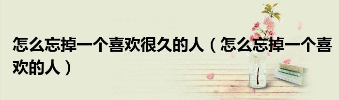 怎么忘掉一个喜欢很久的人（怎么忘掉一个喜欢的人）