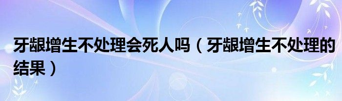 牙龈增生不处理会死人吗（牙龈增生不处理的结果）