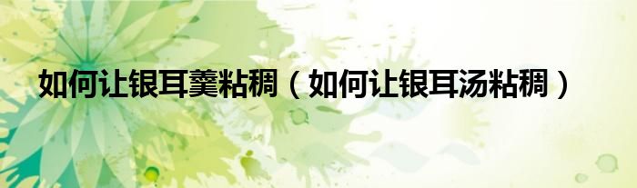如何让银耳羹粘稠（如何让银耳汤粘稠）