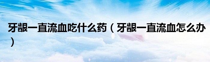 牙龈一直流血吃什么药（牙龈一直流血怎么办）