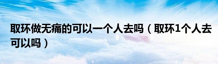 取环做无痛的可以一个人去吗（取环1个人去可以吗）