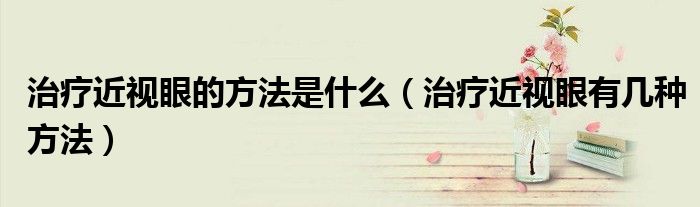 治疗近视眼的方法是什么（治疗近视眼有几种方法）