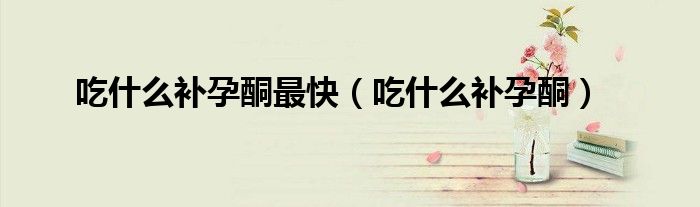 吃什么补孕酮最快（吃什么补孕酮）