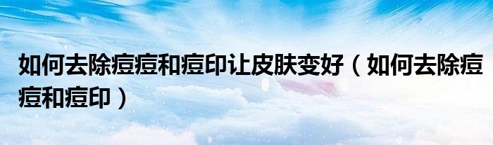 如何去除痘痘和痘印让皮肤变好（如何去除痘痘和痘印）