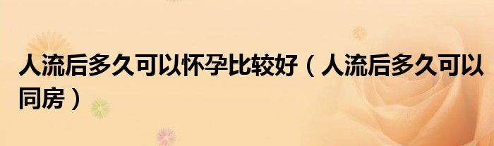 人流后多久可以怀孕比较好（人流后多久可以同房）