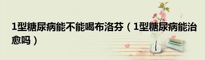 1型糖尿病能不能喝布洛芬（1型糖尿病能治愈吗）