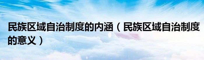 民族区域自治制度的内涵（民族区域自治制度的意义）