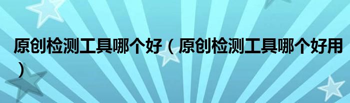 原创检测工具哪个好（原创检测工具哪个好用）