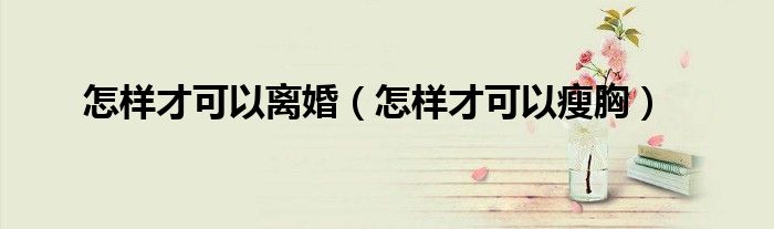 怎样才可以离婚（怎样才可以瘦胸）