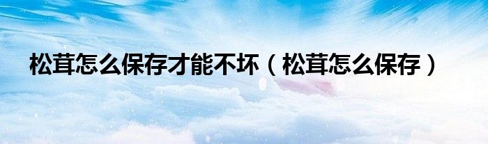松茸怎么保存才能不坏（松茸怎么保存）