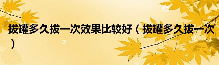 拔罐多久拔一次效果比较好（拔罐多久拔一次）