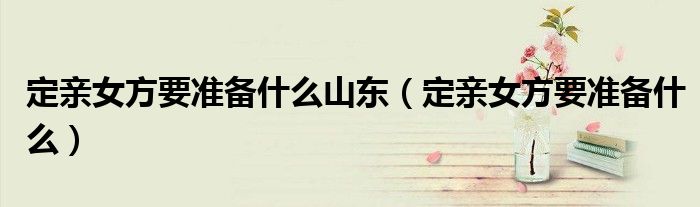 定亲女方要准备什么山东（定亲女方要准备什么）
