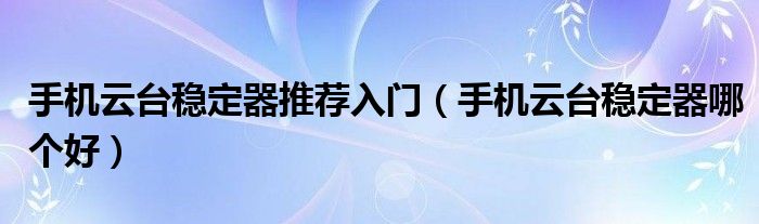 手机云台稳定器推荐入门（手机云台稳定器哪个好）