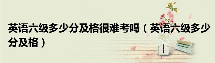 英语六级多少分及格很难考吗（英语六级多少分及格）
