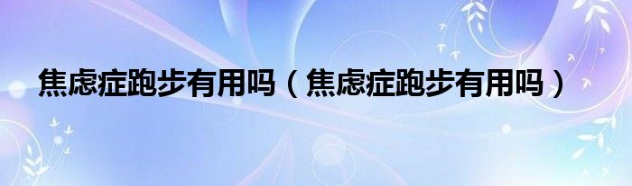 焦虑症跑步有用吗（焦虑症跑步有用吗）