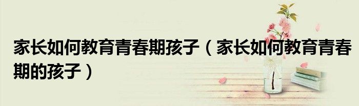 家长如何教育青春期孩子（家长如何教育青春期的孩子）