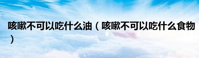 咳嗽不可以吃什么油（咳嗽不可以吃什么食物）