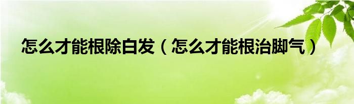 怎么才能根除白发（怎么才能根治脚气）