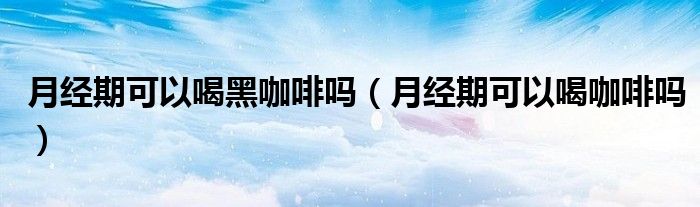 月经期可以喝黑咖啡吗(月经期可以喝咖啡吗)