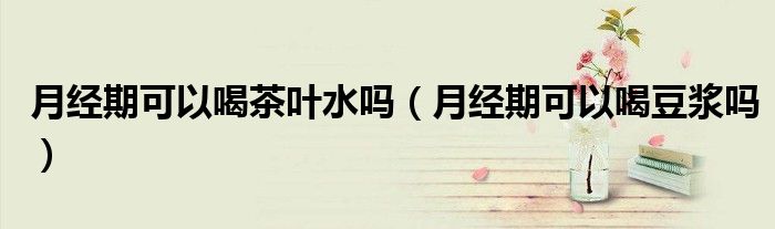 月经期可以喝茶叶水吗（月经期可以喝豆浆吗）