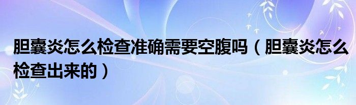 胆囊炎怎么检查准确需要空腹吗（胆囊炎怎么检查出来的）