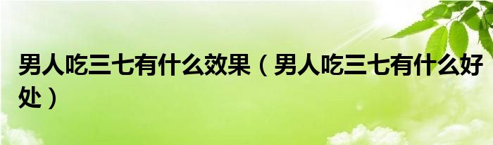 男人吃三七有什么效果（男人吃三七有什么好处）