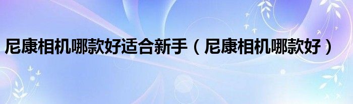 尼康相机哪款好适合新手（尼康相机哪款好）