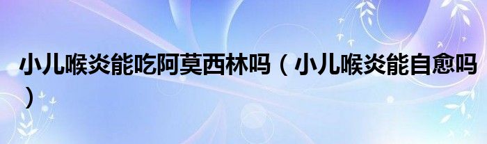 小儿喉炎能吃阿莫西林吗（小儿喉炎能自愈吗）