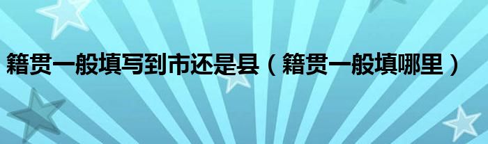 籍贯一般填写到市还是县（籍贯一般填哪里）