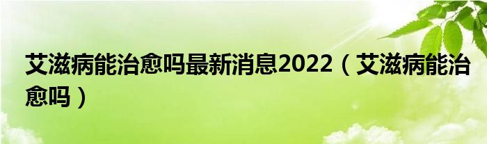 艾滋病能治愈吗最新消息2022（艾滋病能治愈吗）