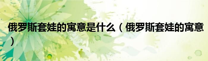 俄罗斯套娃的寓意是什么（俄罗斯套娃的寓意）